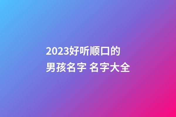 2023好听顺口的男孩名字 名字大全